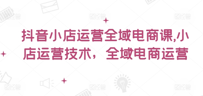 小小张老师抖音小店运营全域电商课，小店运营技术，全域电商运营百度网盘